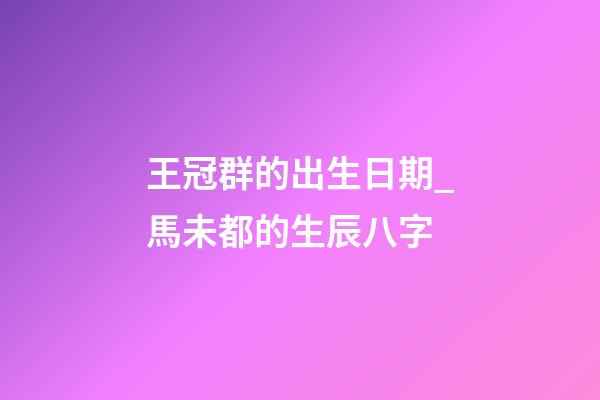 王冠群的出生日期_馬未都的生辰八字