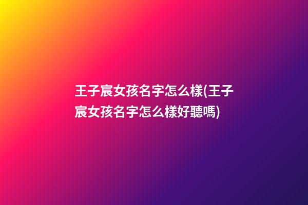 王子宸女孩名字怎么樣(王子宸女孩名字怎么樣好聽嗎)