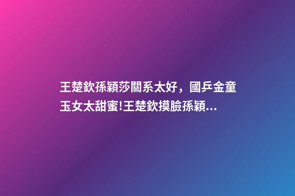 王楚欽孫穎莎關系太好，國乒金童玉女太甜蜜!王楚欽摸臉孫穎莎慶奪冠