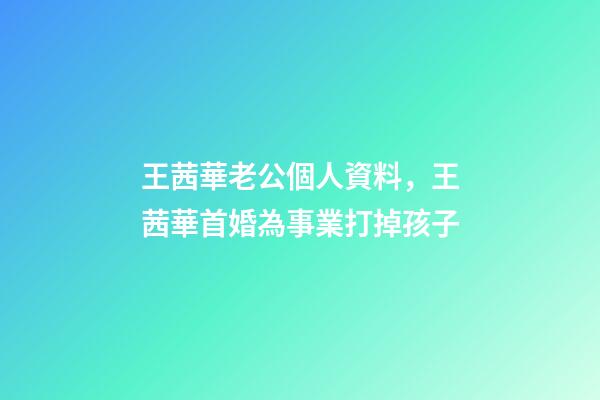 王茜華老公個人資料，王茜華首婚為事業打掉孩子-第1張-觀點-玄機派