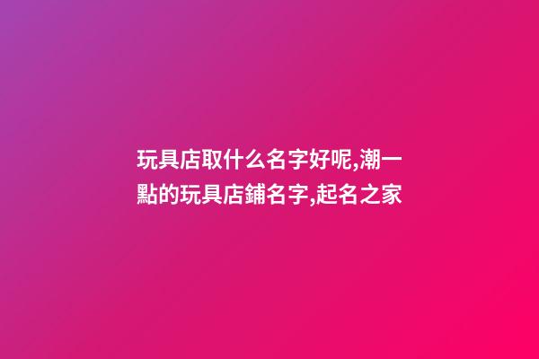 玩具店取什么名字好呢,潮一點的玩具店鋪名字,起名之家
