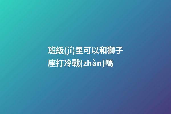 班級(jí)里可以和獅子座打冷戰(zhàn)嗎-第1張-星座運(yùn)勢(shì)-玄機(jī)派