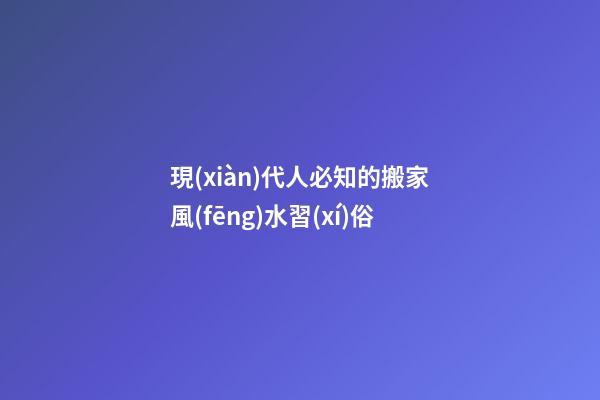 現(xiàn)代人必知的搬家風(fēng)水習(xí)俗