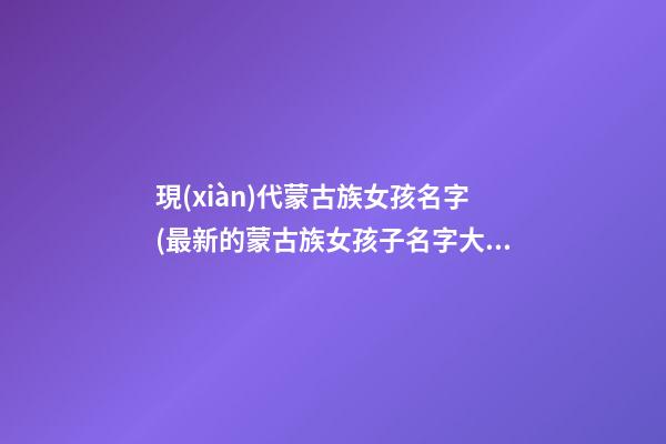 現(xiàn)代蒙古族女孩名字(最新的蒙古族女孩子名字大全)