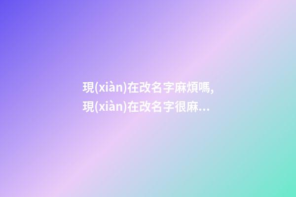 現(xiàn)在改名字麻煩嗎,現(xiàn)在改名字很麻煩嗎？（現(xiàn)在改名字麻煩嗎,現(xiàn)在改名字很麻煩嗎怎么改）