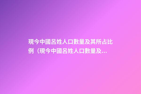 現今中國呂姓人口數量及其所占比例（現今中國呂姓人口數量及其所占比例是多少）