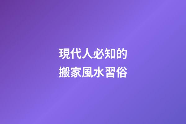 現代人必知的搬家風水習俗