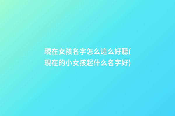 現在女孩名字怎么這么好聽(現在的小女孩起什么名字好)