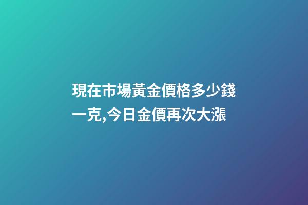 現在市場黃金價格多少錢一克,今日金價再次大漲-第1張-觀點-玄機派