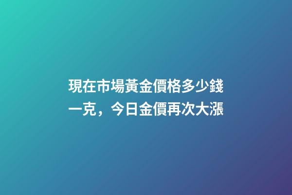 現在市場黃金價格多少錢一克，今日金價再次大漲-第1張-觀點-玄機派