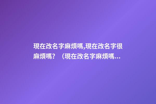 現在改名字麻煩嗎,現在改名字很麻煩嗎？（現在改名字麻煩嗎,現在改名字很麻煩嗎怎么改）