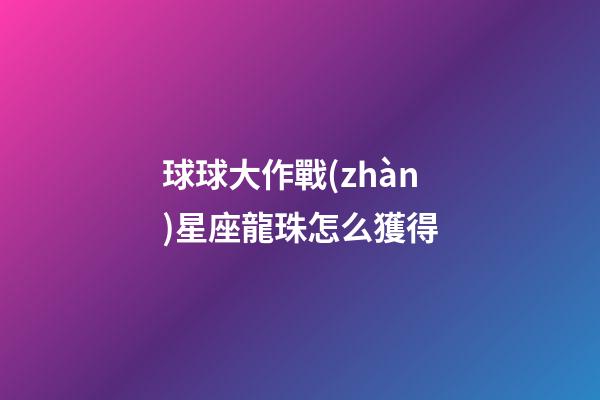 球球大作戰(zhàn)星座龍珠怎么獲得-第1張-星座運(yùn)勢(shì)-玄機(jī)派