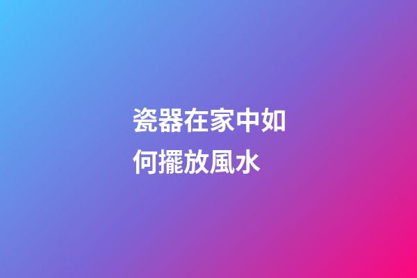 瓷器在家中如何擺放風水
