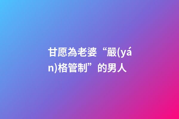 甘愿為老婆“嚴(yán)格管制”的男人