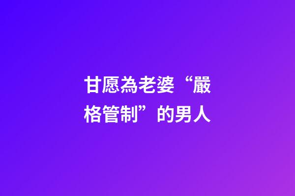 甘愿為老婆“嚴格管制”的男人