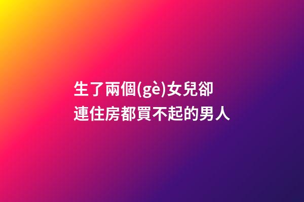 生了兩個(gè)女兒卻連住房都買不起的男人