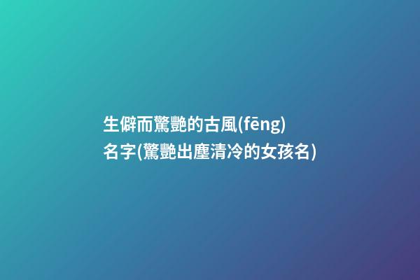 生僻而驚艷的古風(fēng)名字(驚艷出塵清冷的女孩名)