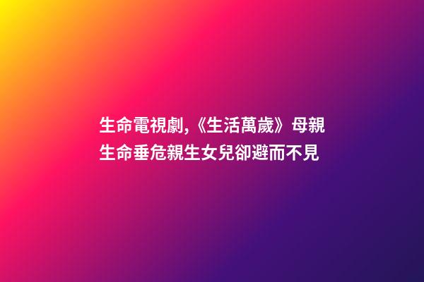 生命電視劇,《生活萬歲》母親生命垂危親生女兒卻避而不見-第1張-觀點-玄機派
