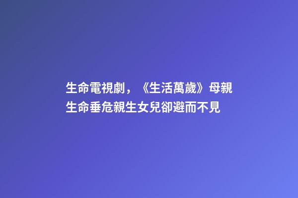生命電視劇，《生活萬歲》母親生命垂危親生女兒卻避而不見-第1張-觀點-玄機派