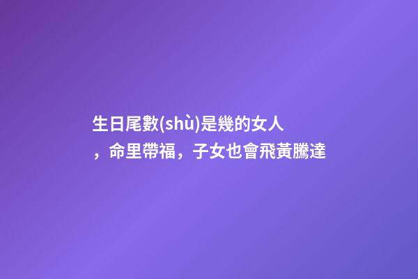 生日尾數(shù)是幾的女人，命里帶福，子女也會飛黃騰達
