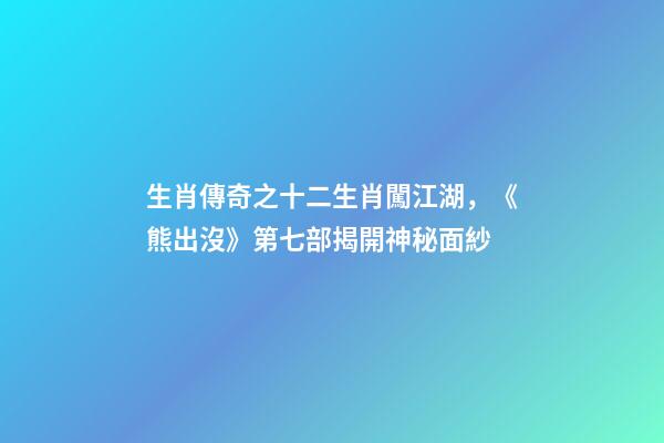 生肖傳奇之十二生肖闖江湖，《熊出沒》第七部揭開神秘面紗-第1張-觀點-玄機派