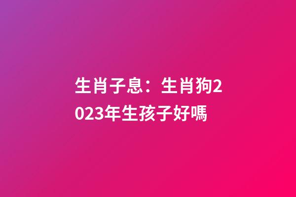生肖子息：生肖狗2023年生孩子好嗎