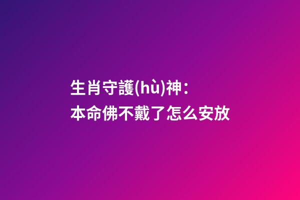 生肖守護(hù)神：本命佛不戴了怎么安放
