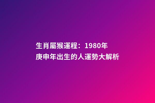 生肖屬猴運程：1980年庚申年出生的人運勢大解析