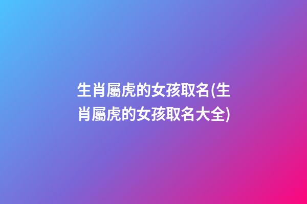 生肖屬虎的女孩取名(生肖屬虎的女孩取名大全)