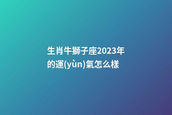 生肖牛獅子座2023年的運(yùn)氣怎么樣-第1張-星座運(yùn)勢-玄機(jī)派