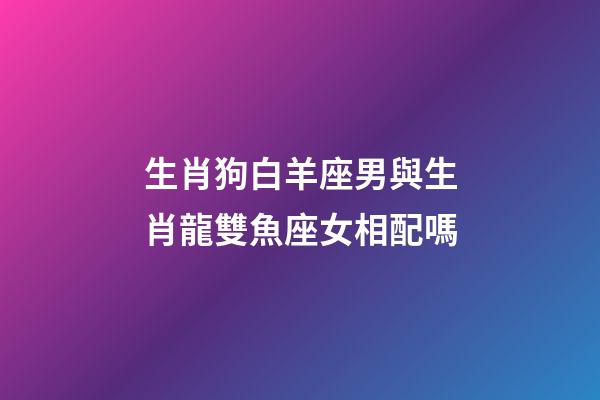 生肖狗白羊座男與生肖龍雙魚座女相配嗎-第1張-星座運勢-玄機派
