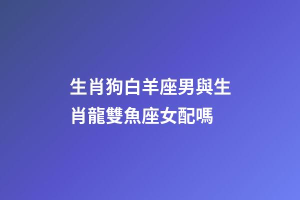 生肖狗白羊座男與生肖龍雙魚座女配嗎-第1張-星座運勢-玄機派