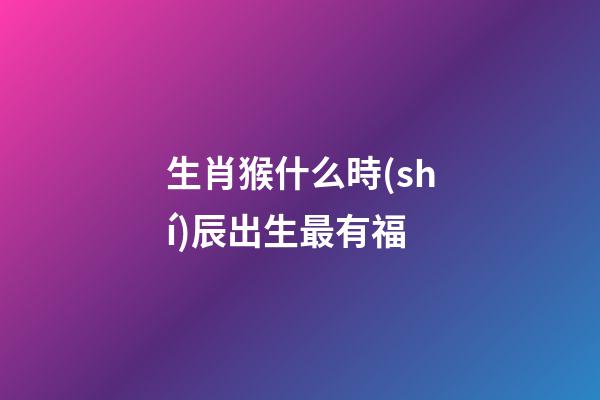 生肖猴什么時(shí)辰出生最有福