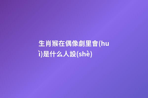 生肖猴在偶像劇里會(huì)是什么人設(shè)