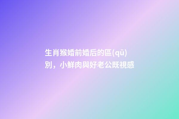 生肖猴婚前婚后的區(qū)別，小鮮肉與好老公既視感