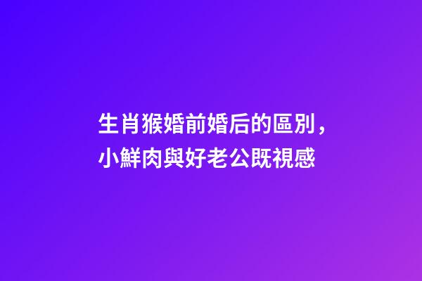 生肖猴婚前婚后的區別，小鮮肉與好老公既視感