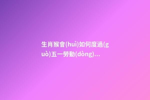 生肖猴會(huì)如何度過(guò)五一勞動(dòng)節(jié)