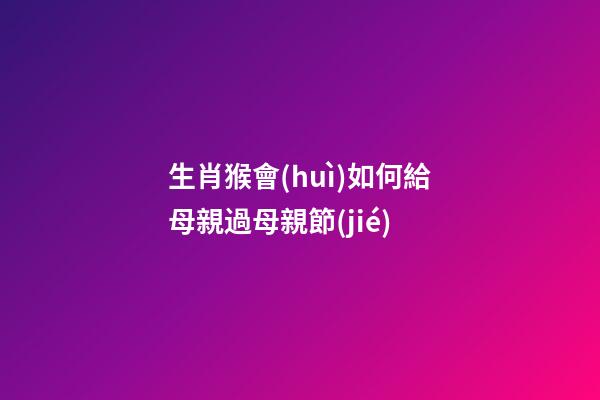 生肖猴會(huì)如何給母親過母親節(jié)