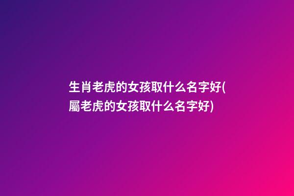 生肖老虎的女孩取什么名字好(屬老虎的女孩取什么名字好)