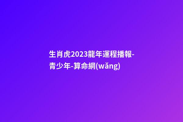 生肖虎2023龍年運程播報-青少年-算命網(wǎng)