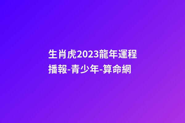 生肖虎2023龍年運程播報-青少年-算命網