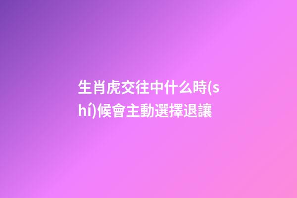 生肖虎交往中什么時(shí)候會主動選擇退讓