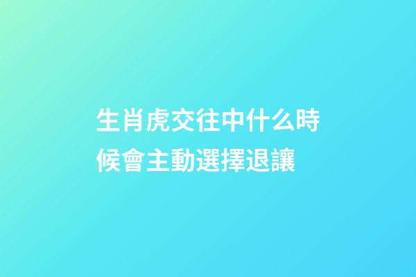 生肖虎交往中什么時候會主動選擇退讓