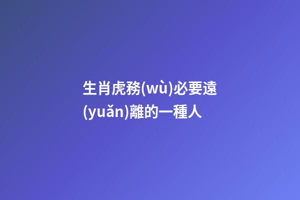 生肖虎務(wù)必要遠(yuǎn)離的一種人