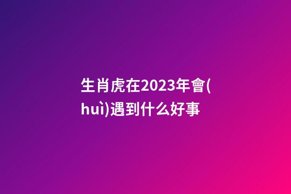 生肖虎在2023年會(huì)遇到什么好事