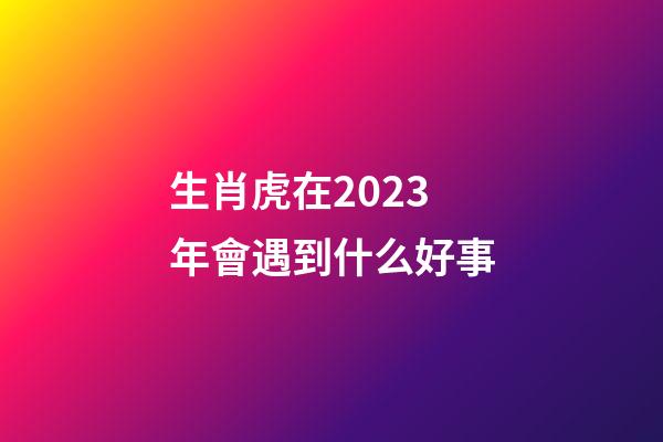 生肖虎在2023年會遇到什么好事