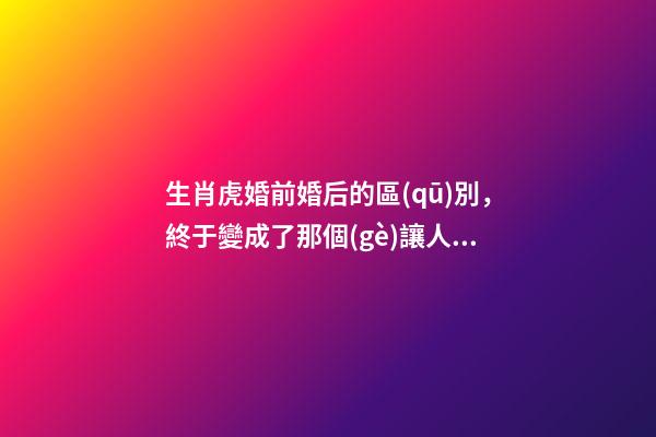 生肖虎婚前婚后的區(qū)別，終于變成了那個(gè)讓人又愛(ài)又恨的摳腳大漢