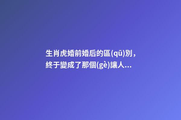生肖虎婚前婚后的區(qū)別，終于變成了那個(gè)讓人又愛又恨的摳腳大漢