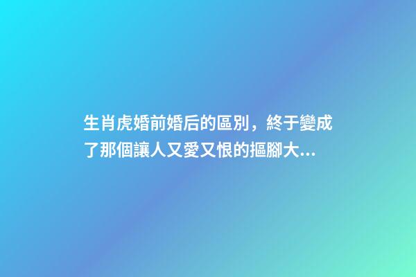 生肖虎婚前婚后的區別，終于變成了那個讓人又愛又恨的摳腳大漢