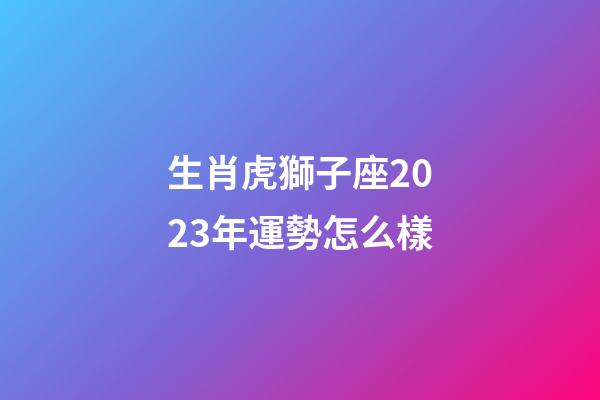 生肖虎獅子座2023年運勢怎么樣-第1張-星座運勢-玄機派